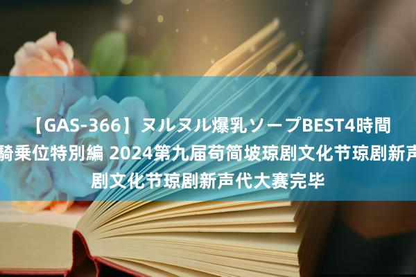 【GAS-366】ヌルヌル爆乳ソープBEST4時間 マットSEX騎乗位特別編 2024第九届苟简坡琼剧文化节琼剧新声代大赛完毕