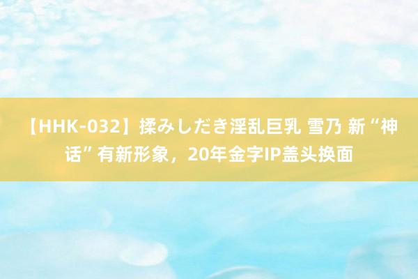 【HHK-032】揉みしだき淫乱巨乳 雪乃 新“神话”有新形象，20年金字IP盖头换面