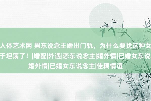 人体艺术网 男东说念主婚出门轨，为什么要找这种女东说念主，终于坦荡了！|婚配|外遇|恋东说念主|婚外情|已婚女东说念主|佳耦情谊