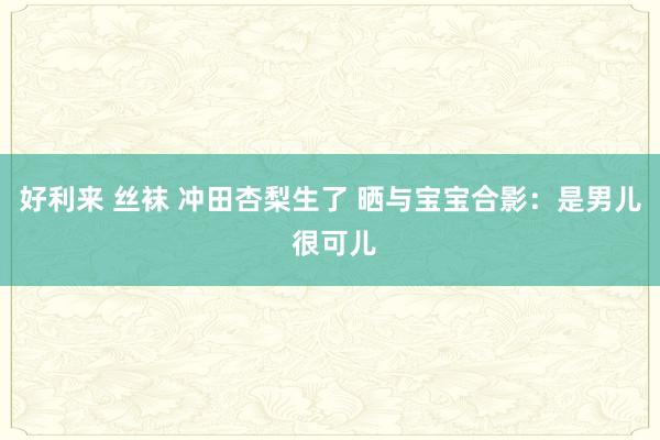 好利来 丝袜 冲田杏梨生了 晒与宝宝合影：是男儿 很可儿