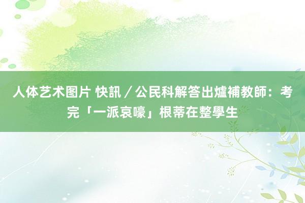 人体艺术图片 快訊／公民科解答出爐　補教師：考完「一派哀嚎」根蒂在整學生