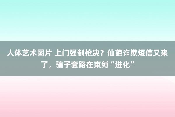 人体艺术图片 上门强制枪决？仙葩诈欺短信又来了，骗子套路在束缚“进化”