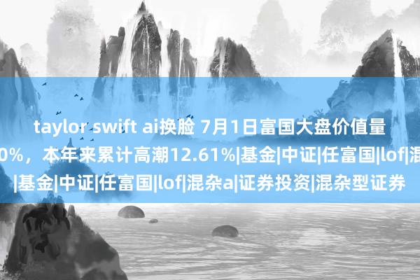 taylor swift ai换脸 7月1日富国大盘价值量化精选混杂A净值增长1.60%，本年来累计高潮12.61%|基金|中证|任富国|lof|混杂a|证券投资|混杂型证券