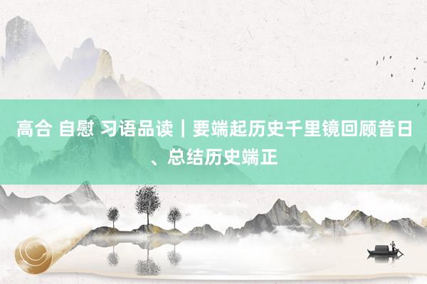 高合 自慰 习语品读｜要端起历史千里镜回顾昔日、总结历史端正