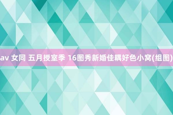 av 女同 五月授室季 16图秀新婚佳耦好色小窝(组图)