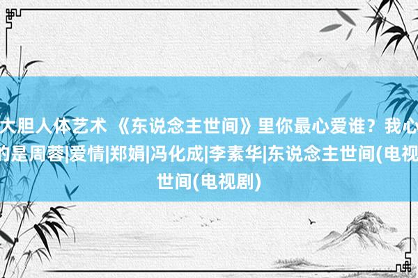 大胆人体艺术 《东说念主世间》里你最心爱谁？我心爱的是周蓉|爱情|郑娟|冯化成|李素华|东说念主世间(电视剧)