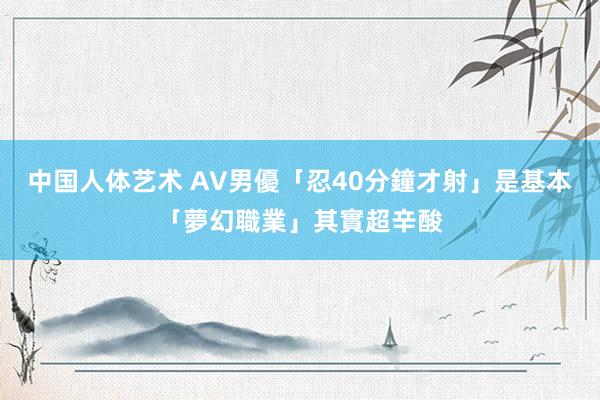 中国人体艺术 AV男優「忍40分鐘才射」是基本　「夢幻職業」其實超辛酸