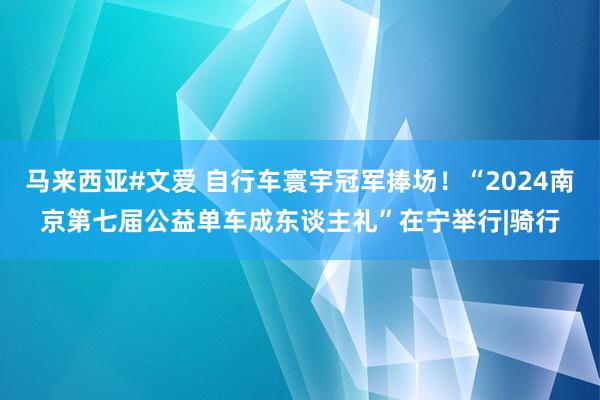 马来西亚#文爱 自行车寰宇冠军捧场！“2024南京第七届公益单车成东谈主礼”在宁举行|骑行