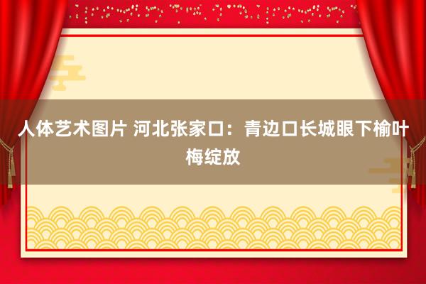 人体艺术图片 河北张家口：青边口长城眼下榆叶梅绽放